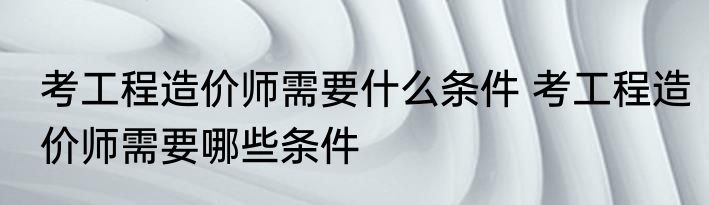 考工程造价师需要什么条件 考工程造价师需要哪些条件