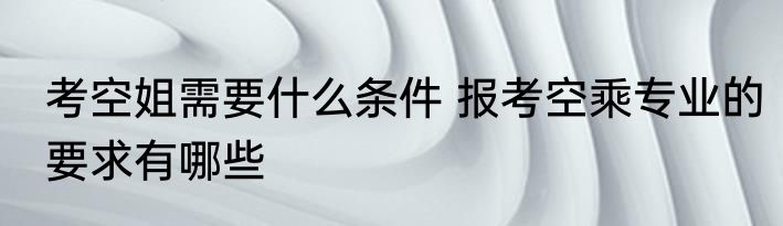 考空姐需要什么条件 报考空乘专业的要求有哪些
