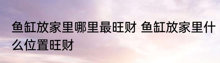 鱼缸放家里哪里最旺财 鱼缸放家里什么位置旺财