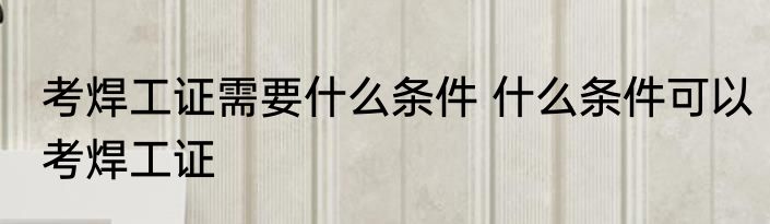 考焊工证需要什么条件 什么条件可以考焊工证