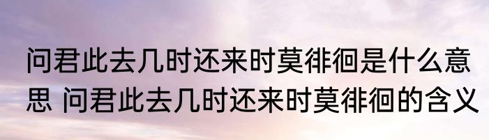 问君此去几时还来时莫徘徊是什么意思 问君此去几时还来时莫徘徊的含义