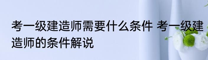 考一级建造师需要什么条件 考一级建造师的条件解说