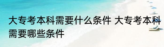 大专考本科需要什么条件 大专考本科需要哪些条件