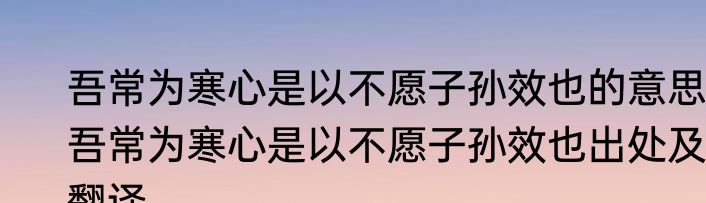 吾常为寒心是以不愿子孙效也的意思 吾常为寒心是以不愿子孙效也出处及翻译