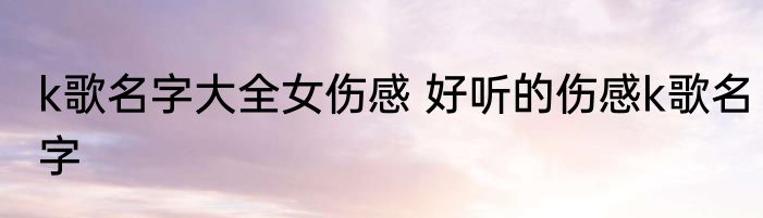k歌名字大全女伤感 好听的伤感k歌名字