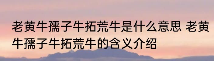 老黄牛孺子牛拓荒牛是什么意思 老黄牛孺子牛拓荒牛的含义介绍