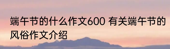端午节的什么作文600 有关端午节的风俗作文介绍