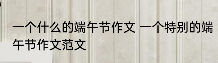 一个什么的端午节作文 一个特别的端午节作文范文