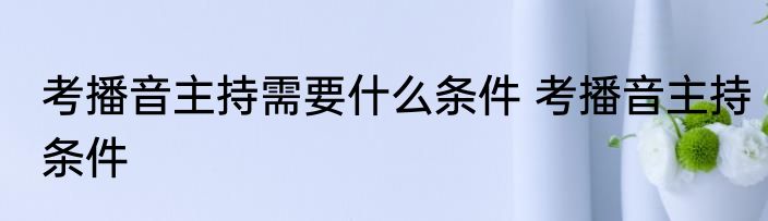 考播音主持需要什么条件 考播音主持条件