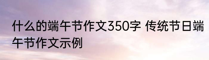 什么的端午节作文350字 传统节日端午节作文示例