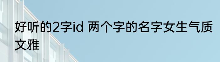 好听的2字id 两个字的名字女生气质文雅