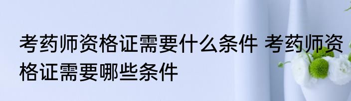 考药师资格证需要什么条件 考药师资格证需要哪些条件