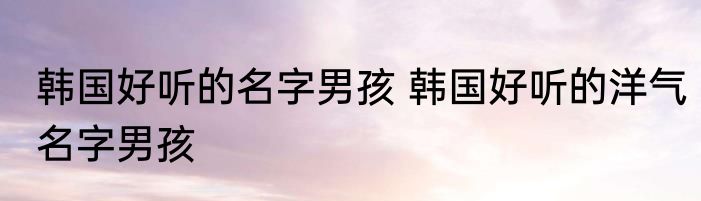 韩国好听的名字男孩 韩国好听的洋气名字男孩