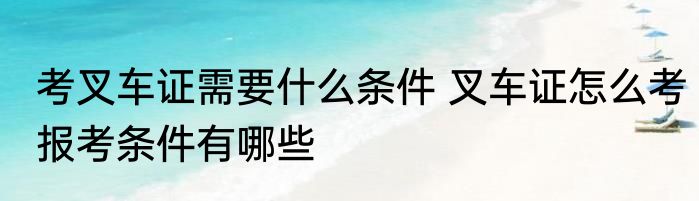 考叉车证需要什么条件 叉车证怎么考报考条件有哪些