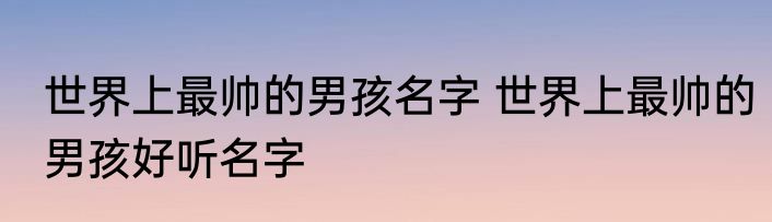 世界上最帅的男孩名字 世界上最帅的男孩好听名字