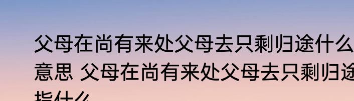 父母在尚有来处父母去只剩归途什么意思 父母在尚有来处父母去只剩归途指什么