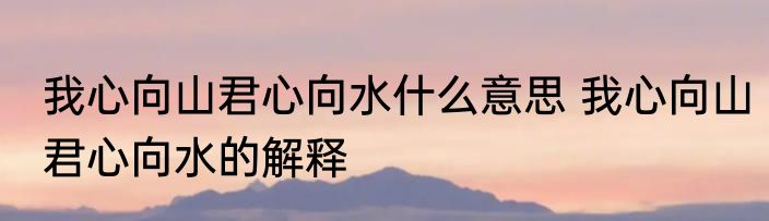 我心向山君心向水什么意思 我心向山君心向水的解释