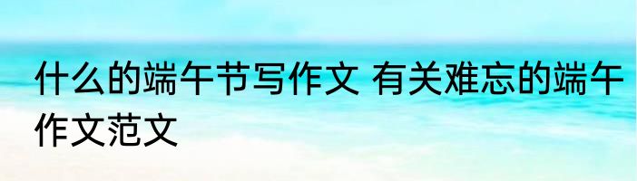 什么的端午节写作文 有关难忘的端午作文范文