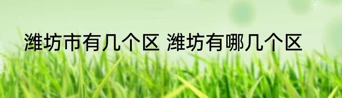 潍坊市有几个区 潍坊有哪几个区