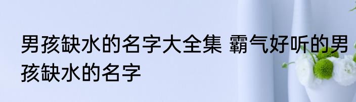 男孩缺水的名字大全集 霸气好听的男孩缺水的名字