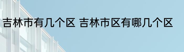 吉林市有几个区 吉林市区有哪几个区