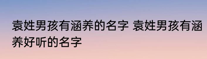 袁姓男孩有涵养的名字 袁姓男孩有涵养好听的名字