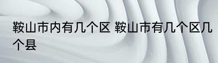 鞍山市内有几个区 鞍山市有几个区几个县