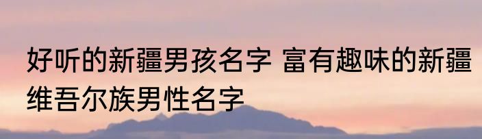 好听的新疆男孩名字 富有趣味的新疆维吾尔族男性名字