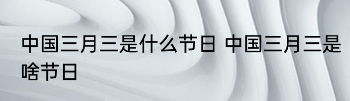 中国三月三是什么节日 中国三月三是啥节日