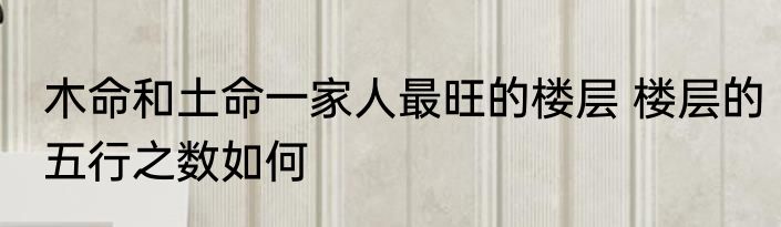 木命和土命一家人最旺的楼层 楼层的五行之数如何