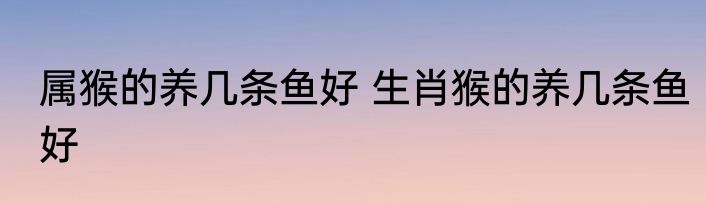 属猴的养几条鱼好 生肖猴的养几条鱼好