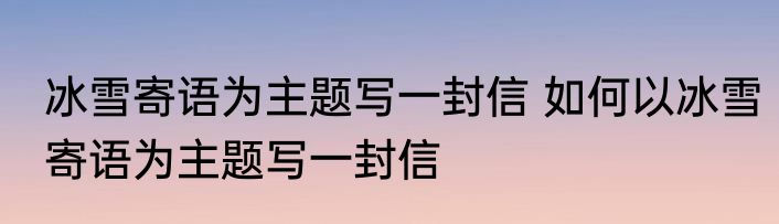 冰雪寄语为主题写一封信 如何以冰雪寄语为主题写一封信