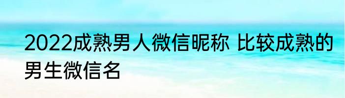 2022成熟男人微信昵称 比较成熟的男生微信名