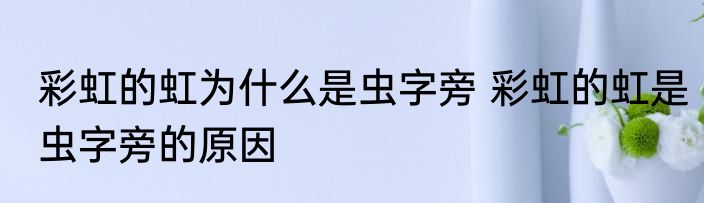彩虹的虹为什么是虫字旁 彩虹的虹是虫字旁的原因