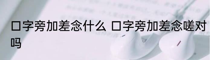 口字旁加差念什么 口字旁加差念嗟对吗