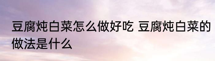 豆腐炖白菜怎么做好吃 豆腐炖白菜的做法是什么