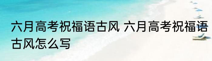 六月高考祝福语古风 六月高考祝福语古风怎么写