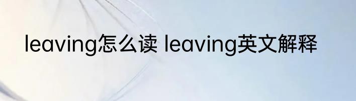 leaving怎么读 leaving英文解释