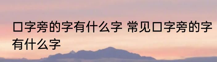 口字旁的字有什么字 常见口字旁的字有什么字
