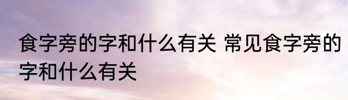食字旁的字和什么有关 常见食字旁的字和什么有关