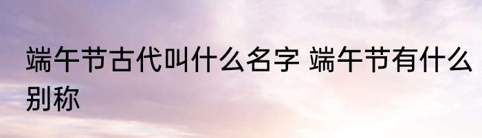 端午节古代叫什么名字 端午节有什么别称