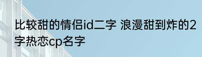 比较甜的情侣id二字 浪漫甜到炸的2字热恋cp名字