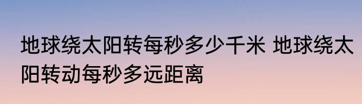 地球绕太阳转每秒多少千米 地球绕太阳转动每秒多远距离