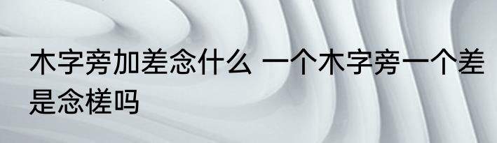 木字旁加差念什么 一个木字旁一个差是念槎吗