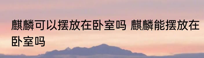 麒麟可以摆放在卧室吗 麒麟能摆放在卧室吗