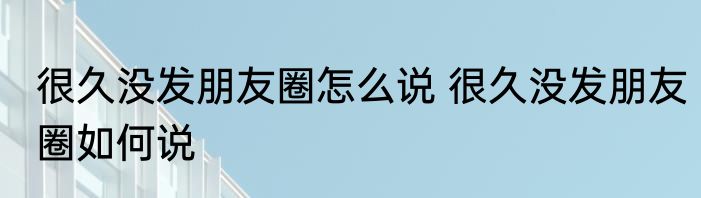 很久没发朋友圈怎么说 很久没发朋友圈如何说