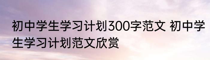 初中学生学习计划300字范文 初中学生学习计划范文欣赏