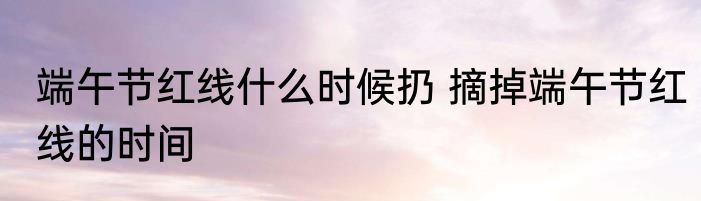 端午节红线什么时候扔 摘掉端午节红线的时间