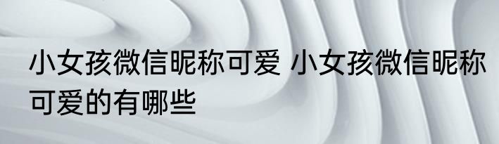 小女孩微信昵称可爱 小女孩微信昵称可爱的有哪些