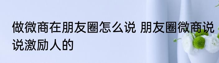 做微商在朋友圈怎么说 朋友圈微商说说激励人的